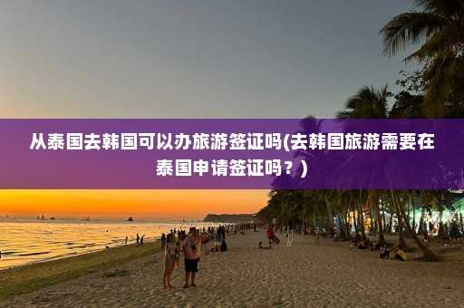 从泰国去韩国可以办旅游签证吗(去韩国旅游需要在泰国申请签证吗？)
