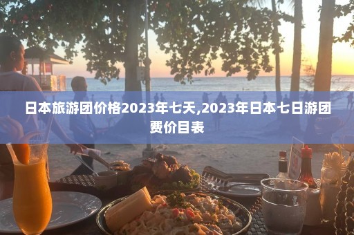 日本旅游团价格2023年七天,2023年日本七日游团费价目表